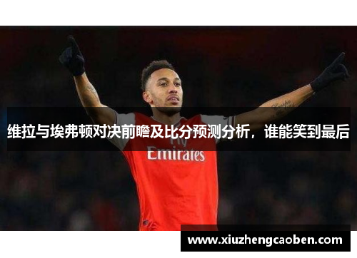 维拉与埃弗顿对决前瞻及比分预测分析，谁能笑到最后