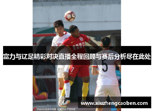 富力与辽足精彩对决直播全程回顾与赛后分析尽在此处